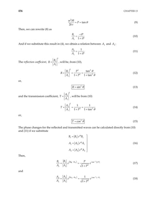 456 CHAPTER 13
2
tan
2
M
P
k
ω
θ
τ
= = (9)
Then, we can rewrite (8) as
1
1 1
B iP
A iP
−
=
+
(10)
And if we substitute this result in (4), we obtain a relation between 1
A and 2
A :
2
1
1
1
A
A iP
=
+
(11)
The reflection coefficient,
2
1
1
B
R
A
= , will be, from (10),
2 2
2
1
2
1
tan
1 1 tan
B P
R
A P 2
θ
θ
= = =
+ +
(12)
or,
2
sin
R θ
= (13)
and the transmission coefficient,
2
2
1
A
T
A
= , will be from (10)
2
2
2
1
1 1
1 1 tan
A
T
A P 2
θ
= = =
+ +
(14)
or,
2
cos
T θ
= (15)
The phase changes for the reflected and transmitted waves can be calculated directly from (10)
and (11) if we substitute
1 1 1
1 1 1
2 2 2
i
i
i
B B e B
A A e A
A A e A
φ
φ
φ

=


= 


= 
(16)
Then,
( ) ( )
1
1 1 tan 1
1
1
2
1 1 1
A
i i
B
B P
e
A A P
φ φ −
−
= =
+
B P
e (17)
and
( ) ( )
1
2 1
2 tan
2
2
1 1
1
1
A A
i i
A
A
e
A A P
φ φ −
− −
= =
+
P
e (18)
 