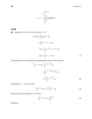 458 CHAPTER 13
x
ReΨ(x,0)
13-22.
a) Using Eq. (13.111a), we can write (for t = 0)
(1)
( ) ( )
( )
( ) ( )
2
0
2
0 0
0
2
0
,0 ikx
k k ikx
k k i k k x
ik x
ik x u iux
x A k e dk
B e e dk
Be e e dk
Be e e du
+∞
−
−∞
+∞
− − −
−∞
+∞
− − − −
−
−∞
+∞
− − −
−∞
=
=
=
=
∫
∫
∫
∫
σ
σ
σ
ψ
This integral can be evaluated by completing the square in the exponent:
2
2
2
2
2
2
2
2
4 4
2
4
b
a x x
ax bx a
b b b
a x x
a a a
b
b
a x
a
a
e e dx e dx
e e
e e dx
+∞ +∞  
− −
 
 
−
−∞ −∞
 
+∞ − − +
 
 
−∞
+∞  
− −
 
 
−∞
=
=
=
∫ ∫
∫
∫
dx
(2)
and letting 2
y x b a
= − , we have
2
2
2
4
b
ay
ax bx a
e e dx e e dy
+∞ +∞
−
−
−∞ −∞
=
∫ ∫ (3)
Using Eq. (E.18c) in Appendix E, we have
2
2
4
b
ax bx a
e e dx e
a
π
+∞
−
−∞
=
∫ (4)
Therefore,
 