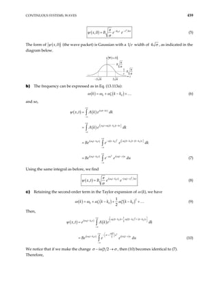 CONTINUOUS SYSTEMS; WAVES 459
( )
2
0 4
,0 x
ik x
x B e e σ
π
ψ
σ
−
−
= (5)
The form of ( )
,0
x
ψ (the wave packet) is Gaussian with a 1 width of
e 4 σ , as indicated in the
diagram below.
−2 σ 2 σ
1
e
⋅B
π
σ
B
π
σ
Ψ x,0
( )
x
b) The frequency can be expressed as in Eq. (13.113a):
( ) ( )
0 0 0
k k k
ω ω ω
= + − +
′ … (6)
and so,
(7)
( ) ( ) ( )
( ) ( )
( ) ( ) ( ) ( )
( ) ( )
0 0 0
2
0 0 0
0 0 0
2
0 0 0
, i t kx
i t k k t kx
i k k t k k x
i t k x k k
i t k x i t x u
u
x t A k e dk
A k e dk
Be e e dk
Be e e du
+∞
−
−∞
+∞
 
+ − −
′
 
−∞
+∞
 
− − −
′
− − −  
−∞
+∞
− −
′
−
−∞
=
=
=
=
∫
∫
∫
∫
ω
ω ω
ω
ω σ
ω ω
σ
ψ
Using the same integral as before, we find
( ) ( ) ( )2
0 0 0 4
,
i t k x t x
x t B e e
− − −
′
=
ω ω
π
ψ
σ
σ
(8)
c) Retaining the second-order term in the Taylor expansion of ω (k), we have
( ) ( ) ( )2
0 0 0 0 0
1
2
k k k k k
ω ω
= + − + − +
′ ′′ …
ω ω (9)
Then,
( ) ( )
( )
( ) ( ) ( )
( ) ( )
2
0 0 0 0 0
0 0
2
0
0 0 0
1
2
2
,
i k k t k k t k k x
i t k x
t
i u
i t k x i w t x u
x t e A k e dk
Be e e du
+∞  
− + − − −
′ ′′
 
−  
−∞
′′
 
+∞
− −
 
− −
′
 
−∞
=
=
∫
∫
ω ω
ω
ω
σ
ω
ψ
(10)
We notice that if we make the change 0 2
i t
σ ω σ
− →
′′ , then (10) becomes identical to (7).
Therefore,
 