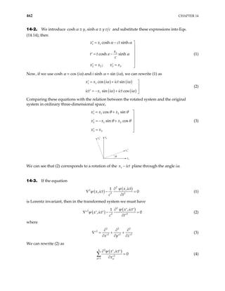 462 CHAPTER 14
14-2. We introduce cosh , sinh
y y v c
α α
≅ ≅ and substitute these expressions into Eqs.
(14.14); then
1 1
1
2 2 3 3
cosh sinh
cosh sinh
;
x x ct
x
t t a
c
x x x x
α α
α
= −
′ 


= −
′ 


= =
′ ′ 
(1)
Now, if we use cosh α = cos (iα) and i sinh α = sin (iα), we can rewrite (1) as
( ) ( )
( ) ( )
1 1
1
cos sin
sin cos
x x i ict i
ict x i ict i
α α
α α
= +
′ 


= − +
′ 
(2)
Comparing these equations with the relation between the rotated system and the original
system in ordinary three-dimensional space,
1 1 2
2 1 2
3 3
cos sin
sin cos
x x x
x x x
x x
θ θ
θ θ
= +
′ 


= − +
′


=
′ 
(3)
x2
x2′
x1
x1′
θ
We can see that (2) corresponds to a rotation of the 1
x ict
− plane through the angle iα.
14-3. If the equation
( )
( )
2
2
2 2
,
1
,
x ict
x ict
c t
ψ
ψ
∂
∇ −
∂
0
= (1)
is Lorentz invariant, then in the transformed system we must have
( )
( )
2
2
2 2
,
1
,
x ict
x ict
c t
ψ
ψ
∂ ′ ′
∇ −
′ ′ ′
∂
0
=
′
(2)
where
2 2
2
2 2
x y z
2
2
∂ ∂ ∂
∇ = + +
′
∂ ∂ ∂
′ ′ ′
(3)
We can rewrite (2) as
( )
2
4
2
1
,
0
x ict
x
µ µ
ψ
=
∂ ′ ′
=
∂ ′
∑ (4)
 