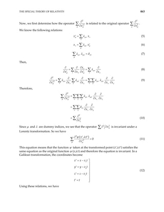 THE SPECIAL THEORY OF RELATIVITY 463
Now, we first determine how the operator
2
2
x
µ µ
∂
∂ ′
∑ is related to the original operator
2
2
x
µ µ
∂
∂
∑ .
We know the following relations:
x x
µ µν ν
ν
λ
=
′ ∑ (5)
x x
ν µν µ
µ
λ
= ′
∑ (6)
µν µλ νλ
µ
λ λ δ
=
∑ (7)
Then,
x
x x x
ν
µν
ν ν x
µ ν µ
λ
ν
∂
∂ ∂
= =
∂ ∂ ∂ ∂
′ ′
∑ ∑
∂
(8)
2
2
x x x x
µν µλ µν µλ
ν λ ν λ x
µ ν λ ν
λ λ λ λ
∂ ∂ ∂ ∂
∂ ∂ ∂ ∂
′
∑ ∑ ∑∑ (9)
λ
∂
= =
∂
Therefore,
2
2
2
2
x x
x x
x
∂ ∂
=
∂ ∂
′
∂ ∂
=
∂ ∂
∂
=
∂
∑ ∑∑∑
∑∑
∑
µν µλ
µ ν λ µ x
∂
∂
µ ν λ
νλ
ν λ ν λ
λ
λ λ
δ
(10)
Since µ and λ are dummy indices, we see that the operator 2
x2
µ
∂ ∂
∑ is invariant under a
Lorentz transformation. So we have
( )
2
2
,
0
x ict
x
µ µ
ψ
∂ ′ ′
=
∂ ′
∑ (11)
This equation means that the function ψ taken at the transformed point (x′,ict′) satisfies the
same equation as the original function ψ (x,ict) and therefore the equation is invariant. In a
Galilean transformation, the coordinates become
x
y
z
x x v t
y y v t
z z v t
t t
= −
′ 


= −
′


= −
′ 

=
′ 

(12)
Using these relations, we have
 