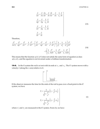 464 CHAPTER 14
1
1
1
x
y
z
x t
x x x t x x v t
y y v t
z y v t
t t
∂ ∂ ∂ ∂ ∂ ∂ ∂ 
= + = − 
∂ ∂ ∂ ∂ ∂ ∂ ∂
′ ′ ′


∂ ∂ ∂ 
= −

∂ ∂ ∂
′


∂ ∂ ∂ 
= −

∂ ∂ ∂
′


∂ ∂

=
∂ ∂ 
′
(13)
Therefore,
2 2 2 2 2 2 2 2
2 2 2 2 2 2 2 2 2 2 2 2
2 2 2
1 1 1 1 1
2
1 1 1
2
x y z
x y z
x y z c t x y z c t v v v t
v x t v y t v z t
 
 
∂ ∂ ∂ ∂ ∂ ∂ ∂ ∂ ∂
+ + − = + + − + + +
 
 
∂ ∂ ∂ ∂ ∂ ∂ ∂ ∂ ∂
′ ′ ′ ′  
   
2
2
 
∂ ∂ ∂
− + +
 
∂ ∂ ∂ ∂ ∂ ∂
 
 
(14)
This means that the function ψ (x′,ict′) does not satisfy the same form of equation as does
( , )
x ict
ψ , and the equation is not invariant under a Galilean transformation.
14-4. In the K system the rod is at rest with its ends at and . The K′ system moves with a
velocity v (along the x axis) relative to K.
1
x 2
x
K
K′
x1 x2
If the observer measures the time for the ends of the rod to pass over a fixed point in the K′
system, we have
1 1 2
2
2
2 2 2
2
2
1
1
1
1
v
t t
c
v
c
v
t t
c
v
c

 
= −
′  
1
2
x
x

 

−



 
= −
′ 
 
  
− 

(1)
where t and t are measured in the K′ system. From (1), we have
1
′ 2
′
 
