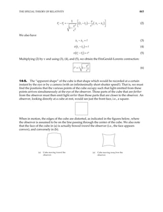 THE SPECIAL THEORY OF RELATIVITY 465
( ) (
1 2 1 2 1 2
2
2
2
1
1
v
t t x x
c
v
c
)
t t
 
− = − − −
′ ′  
 
−
(2)
We also have
1 2
x x
− = (3)
( )
1 2
v t t
− = (4)
( )
1 2
v t t
− =
′ ′ ′ (5)
Multiplying (2) by v and using (3), (4), and (5), we obtain the FitzGerald-Lorentz contraction:
2
2
1
v
c
= −
′ (6)
14-5. The “apparent shape” of the cube is that shape which would be recorded at a certain
instant by the eye or by a camera (with an infinitesimally short shutter speed!). That is, we must
find the positions that the various points of the cube occupy such that light emitted from these
points arrives simultaneously at the eye of the observer. Those parts of the cube that are farther
from the observer must then emit light earlier than those parts that are closer to the observer. An
observer, looking directly at a cube at rest, would see just the front face, i.e., a square.
When in motion, the edges of the cube are distorted, as indicated in the figures below, where
the observer is assumed to be on the line passing through the center of the cube. We also note
that the face of the cube in (a) is actually bowed toward the observer (i.e., the face appears
convex), and conversely in (b).
(a) Cube moving toward the
observer.
(a) Cube moving away from the
observer.
 