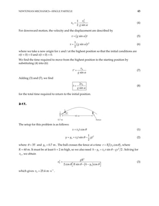NEWTONIAN MECHANICS—SINGLE PARTICLE 43
2
0
0
1
2 sin
v
x
g α
= (4)
For downward motion, the velocity and the displacement are described by
( )
sin
v g t
α
= (5)
( 2
1
sin
2
x g α
= )t (6)
where we take a new origin for x and t at the highest position so that the initial conditions are
v(t = 0) = 0 and x(t = 0) = 0.
We find the time required to move from the highest position to the starting position by
substituting (4) into (6):
0
sin
v
t
g α
=
′ (7)
Adding (3) and (7), we find
0
2
sin
v
t
g α
= (8)
for the total time required to return to the initial position.
2-17.
v0
Fence
35˚
0.7 m
60 m
The setup for this problem is as follows:
0 cos
x v t θ
= (1)
2
0 0
1
sin
2
y y v t gt
θ
= + − (2)
where and . The ball crosses the fence at a time
35
θ = 0 0 7 m
y = . ( )
0 cos
R v
τ θ
= , where
R = 60 m. It must be at least h = 2 m high, so we also need 2
0 0 sin
v g
τ θ τ
− 2
h y
− = . Solving for
, we obtain
0
v
( )
2
2
0
0
2 cos sin cos
gR
v
R h y
θ θ θ
=
 
− −
 
(3)
which gives v .
1
0 25 4 m s−
. ⋅
 