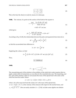 THE SPECIAL THEORY OF RELATIVITY 467
1 1
v
t
c
γ t
 
= −
′  
 
(2)
This is the time the observer reads by means of a telescope.
14-8. The velocity of a point on the surface of the Earth at the equator is
( )
8
4
4
2 6.38 10 cm
2
8.64 10 sec
4.65 10 cm/sec
e
R
v
π
π
τ
× ×
= =
×
= ×
(1)
which gives
4
6
10
4.65 10 cm/sec
1.55 10
3 10 cm/sec
v
c
−
×
= = = ×
×
β (2)
According to Eq. (14.20), the relationship between the polar and equatorial time intervals is
2
2
1
1
2
1
t
t t β
β
∆ 
∆ = ≅ ∆ +
′ 

−



(3)
so that the accumulated time difference is
2
1
2
t t β t
∆ = ∆ − ∆ = ∆
′ (4)
Supplying the values, we find
( ) ( ) ( )
6 7
1
1.55 10 3.156 10 sec/yr 10 yr
2
−
× × × × 2
∆ = × (5)
Thus,
0.0038 sec
∆ = (6)
14-9.
w
dm′ m + dm
v + dv
The unsurprising part of the solution to the problem of the relativistic rocket requires that we
apply conservation of momentum, as was done for the nonrelativistic case. The surprising, and
key, part of the solution is that we not assume the mass of the ejected fuel is the same as the
mass lost from the rocket. Hence
( )( )( ) w
p mv d m dm v dv dm w
γ γ γ γ
+ + + +
= = ′ (1)
where –dm is the mass lost from the rocket, dm′ is the mass of the ejected fuel,
( ) ( )
2
1
w v V vV c
≡ − − is the velocity of the exhaust with respect to the inertial frame, and
2 2
1 1
w w c
γ ≡ − . One can easily calculate 3
d d
γ γ β β
= , ad after some algebra one obtains
 