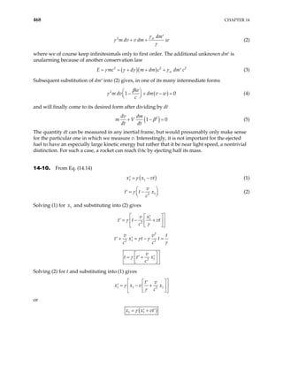 468 CHAPTER 14
2 w dm
m dv v dm w
γ
γ
γ
′
+ + (2)
where we of course keep infinitesimals only to first order. The additional unknown dm′ is
unalarming because of another conservation law
( )( )
2 2
w
c d m dm c dm c
γ γ γ γ
= = + + + 2
E m ′ (3)
Subsequent substitution of dm′ into (2) gives, in one of its many intermediate forms
( )
2
1
w
m dv dm v w
c
β
γ
 
0
− + − =
 
 
(4)
and will finally come to its desired form after dividing by dt
( )
2
1
dv dm
m V
dt dt
β 0
+ − = (5)
The quantity dt can be measured in any inertial frame, but would presumably only make sense
for the particular one in which we measure v. Interestingly, it is not important for the ejected
fuel to have an especially large kinetic energy but rather that it be near light speed, a nontrivial
distinction. For such a case, a rocket can reach 0.6c by ejecting half its mass.
14-10. From Eq. (14.14)
( )
1 1
x x v
γ
= −
′ t (1)
1
2
v
t t x
c
γ 
= −
′ 




(2)
Solving (1) for and substituting into (2) gives
1
x
1
2
x
v
t t vt
c
γ
γ
 
 
′
= − +
′  
 
 
 
2
1
2 2
v v
t x t t
c c
γ γ
t
γ
+ = − =
′ ′
1
2
v
t t x
c
γ  
= +
′ ′
 
 
Solving (2) for t and substituting into (1) gives
1 1 1
2
t v
x x v x
c
γ
γ
 
 
′
= − +
′  
 
 
 
or
( )
1 1
x x vt
γ
= +
′ ′
 