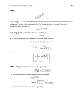 THE SPECIAL THEORY OF RELATIVITY 469
14-11.
θ
x1
From example 14.1 we know that, to an observer in motion relative to an object, the dimensions
of objects are contracted by a factor of 2 2
1 v c
− in the direction of motion. Thus, the 1
x′
component of the stick will be
2 2
cos 1 v c
θ −
while the perpendicular component will be unchanged:
sin θ
So, to the observer in K′, the length and orientation of the stick are
( )
1 2
2 2 2 2
sin 1 cos
v c
θ θ
 
= + −
′  
1
2 2
sin
tan
cos 1 v c
θ
θ
θ
−
 
 
=
′
 
−
 
or
1 2
2
2
2
cos
sin
tan tan
θ
θ
γ
θ γ θ
 
= +
′  
 
=
′
14-12. The ground observer measures the speed to be
8
100 m
2.5 10 m/s
.4 sec
v
µ
= = ×
The length between the markers as measured by the racer is
2 2
2
1
2.5
100 m 1 55.3 meters
3
v c
= −
′
 
= − =
 
 
The time measured in the racer’s frame is given by
 
