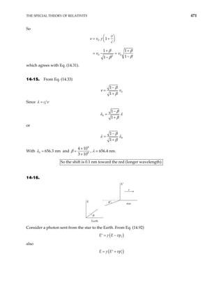 THE SPECIAL THEORY OF RELATIVITY 471
So
0
0 0
2
1
1 1
1
1
v
c
 
= +
 
 
+ +
= =
−
−
ν ν γ
β β
ν ν
β
β
which agrees with Eq. (14.31).
14-15. From Eq. (14.33)
0
1
1
β
ν ν
β
−
=
+
Since c
λ ν
=
0
1
1
β
λ λ
β
−
=
+
or
0
1
1
β
λ λ
β
−
=
+
With 0 656.3 nm
λ = and
4
8
4 10
3 10
β
×
=
×
, λ = 656.4 nm.
So the shift is 0.1 nm toward the red (longer wavelength).
14-16.
θ
θ′
Earth
star
v
K′
K
Consider a photon sent from the star to the Earth. From Eq. (14.92)
( )
1
E E vp
γ
= −
′
also
( )
1
E E vp
γ
= +
′ ′
 