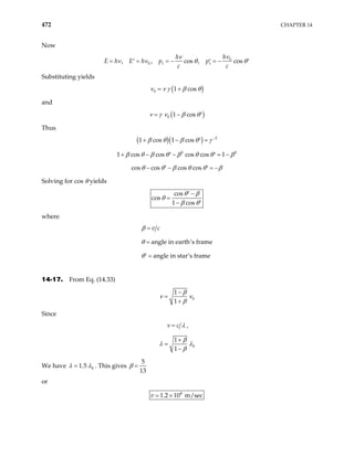 472 CHAPTER 14
Now
0
0 1 1
, , cos , cos
h
h
E h p p
c c
E h
ν
ν
ν ν θ
= = = − = −
′ ′ θ′
Substituting yields
( )
0 1 cos
ν ν γ β θ
= +
and
( )
0 1 cos
ν γ ν β θ
= − ′
Thus
( )( ) 2
1 cos 1 cos
β θ β θ γ −
+ − ′ =
1 2 2
cos cos cos cos 1
β θ β θ β θ θ β
+ − − = −
′ ′
cos cos cos cos
θ θ β θ θ β
− − =
′ ′ −
Solving for cos θ yields
cos
cos
1 cos
θ β
θ
β θ
−
′
=
− ′
where
angle in earth’s frame
angle in star’s frame
v c
β
θ
θ
=
=
=
′
14-17. From Eq. (14.33)
0
1
1
β
ν ν
β
−
=
+
Since
c
ν λ
= ,
0
1
1
β
λ λ
β
+
=
−
We have 0
1.5
λ λ
= . This gives
5
13
β =
or
8
1.2 10 m/sec
v = ×
 