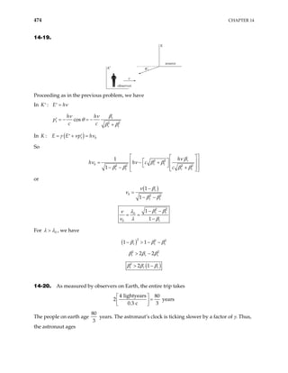 474 CHAPTER 14
14-19.
θ
observer
source
v
K
K′
Proceeding as in the previous problem, we have
In
1 2 2
:
cos r
r t
K E h
h h
p
c c
ν
β
ν ν
θ
β β
=
′ ′
= − = −
′
+
In ( )
1 0
:
K E E p h
γ ν ν
= + =
′ ′
So
2 2
0 2 2 2 2
1
1
r
r t
r t r t
h
c
c
ν β
ν ν β β
β β β β
h h
 
 
 
 
 
= − +
 
 
 
− − +
 
 
or
( )
0 2 2
1
1
r
r t
−
=
− −
ν β
ν
β β
2 2
0
0
1
1
r t
r
β β
λ
ν
ν λ β
− −
= =
−
For 0
λ λ
> , we have
( )2 2 2
1 1
r r t
β β β
− > − −
2 2
2 2
t r r
β β β
> −
( )
2
2 1
t r r
β β β
> −
14-20. As measured by observers on Earth, the entire trip takes
4 lightyears 80
2 y
0.3 c 3
 
=
 
 
ears
The people on earth age
80
3
years. The astronaut’s clock is ticking slower by a factor of γ. Thus,
the astronaut ages
 