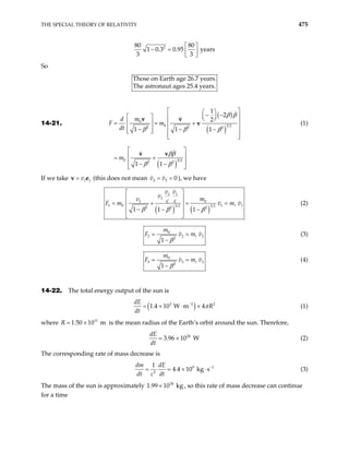 THE SPECIAL THEORY OF RELATIVITY 475
2
80 80
1 0.3 0.95 years
3 3
 
− =  
 
So
Those on Earth age 26.7 years.
The astronaut ages 25.4 years.
14-21.
( )
( )
( )
0
0 3 2
2 2 2
0 3 2
2 2
1
2
2
1 1 1
1 1
m
d
F m
dt
m
β β
β β β
ββ
β β
 
 
− −
 
   
 
= = +
   
− −
   
−
 
 
 
 
 
= +
 
− −
 
v v
v
v v
(1)
If we take (this does not mean v v
1 1
v
=
v e 2 3 0
= = ), we have
( ) ( )
1 1
1
0
1
1 0 1
3 2 3 2
2 2 2
1 1 1
v v
v
m
v c c v m v
β β β
 
 
= + = =
 
− − −
 
 
1
F m (2)
0
2 2
2
1
t
m
2
F v m v
β
= =
−
(3)
0
3 3
2
1
t
m
3
F v m v
β
= =
−
(4)
14-22. The total energy output of the sun is
( )
3 2
1.4 10 W m 4
dE
R
dt
−
= × ⋅ × 2
π (1)
where is the mean radius of the Earth’s orbit around the sun. Therefore,
11
1.50 10 m
R = ×
26
3.96 10 W
dE
dt
× (2)
The corresponding rate of mass decrease is
9
2
1
4.4 10 kg s
dm dE
dt c dt
1
−
= × ⋅ (3)
The mass of the sun is approximately 1. , so this rate of mass decrease can continue
for a time
30
99 10 kg
×
 