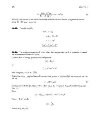 476 CHAPTER 14
30
13
9 1
1.99 10 yr
1.4 10 yr
4.4 10 kg s
T −
×
=
× ⋅
× (4)
Actually, the lifetime of the sun is limited by other factors and the sun is expected to expire
about years from now.
9
4.5 10
×
14-23. From Eq. (14.67)
( )
2 2 2 2
0
2 2
0 0
2
0
2 2 2 2
2
2
p c E E
E T E
E T T
p c T mc T
= −
= + −
= +
= +
14-24. The minimum energy will occur when the four particles are all at rest in the center of
the mass system after the collision.
Conservation of energy gives (in the CM system)
2
2 4
p p
E m c
=
or
2
,CM 0
2 2
p p
E m c
= = E
which implies γ = 2 or 3 2
β =
To find the energy required in the lab system (one proton at rest initially), we transform back to
the lab
( )
1
E E vp
γ
= +
′ ′ (1)
The velocity of K′(CM) with respect to K(lab) is just the velocity of the proton in the K′ system.
So u = v.
Then
( ) ( ) 2 2
1 CM
v p v mu mv mc 2
vp γ γ γ
= = = =
′ β
Since γ = 2, 3 2
β = ,
1 0
3
2
vp E
=
′
Substituting into (1)
 