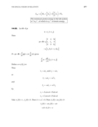 THE SPECIAL THEORY OF RELATIVITY 477
lab 0 0 0 0
3 7
2 2
2 2
E E E E
γ    
= + = =
   
   
7E
2 2
The minimum proton energy in the lab system
7 , of which 6 is kinetic energy.
p p
m c
is m c
14-25. Let B z
0
B
=
x y
v v
= +
v i j
Then
0
0 0
0
0 0
x y
y x
q q v v
B
q v B v B
× =
 
= −
 
i j k
v B
i j
( ) ( )
d d
q m
dt dt
γ
= × = =
F v B p v gives
( )
0
y x
qB
d
v v
dt m
= −
v i
γ
j
Define 0
q B m
ω γ
≡
Thus
and
x y y x
v v v v
ω ω
= = −
or
2
x y x
v v
ω ω
= = − v
and
2
y x y
v v
ω ω
= − = − v
t
t
So
cos sin
cos sin
x
y
v A t B
v C t D
ω ω
ω ω
= +
= +
Take ( )
0
x
v v
= , ( )
0
y
v = 0 . Then A = v, C = 0. Then ( ) ( )
0 0
x y 0
v v
ω
= =
( ) ( )
0 0
0,
y x
v v
B D v
= − = −
→ = = −
v
ω ω
 