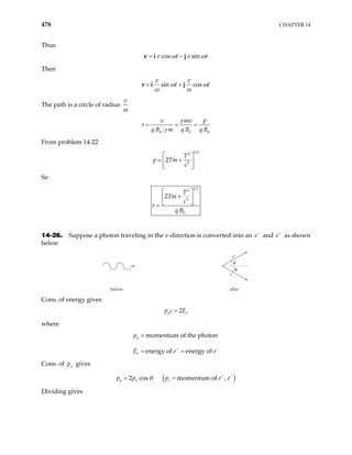 478 CHAPTER 14
Thus
cos sin
v t v t
= −
v i j
ω ω
Then
sin cos
v v
t t
= +
r i j
ω ω
ω ω
The path is a circle of radius
v
ω
0 0 0
p
v mv
r
q B m q B q B
γ
γ
= = =
From problem 14-22
1 2
2
2
2
T
p Tm
c
 
= +
 
 
So
1 2
2
2
0
2
T
Tm
c
r
q B
 
+
 
 
=
14-26. Suppose a photon traveling in the x-direction is converted into an e and as shown
below
−
e+
before after
e+
e–
θ
θ
Cons. of energy gives
2
p e
p c E
=
where
momentum of the photon
energy of energy of
p
e
p
E e e
+ −
=
= =
Cons. of gives
x
p
( )
2 cos momentum of ,
p e e
p p p e
θ e
+ −
= =
Dividing gives
 