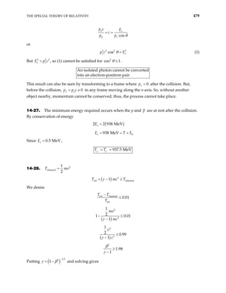 THE SPECIAL THEORY OF RELATIVITY 479
cos
p e
p e
p c E
c
p p θ
= =
or
2 2 2 2
cos
e e
p c θ E
= (1)
But , so (1) cannot be satisfied for
2 2
e e
E p c
> 2 2
cos 1
θ ≤ .
An isolated photon cannot be converted
to an electron-positron pair.
in
This result can also be seen by transforming to a frame where 0
x
p = after the collision. But,
before the collision, 0
x p
p p c
= ≠ in any frame moving along the x-axis. So, without another
object nearby, momentum cannot be conserved; thus, the process cannot take place.
14-27. The minimum energy required occurs when the p and p are at rest after the collision.
By conservation of energy
( )
0
2 2 938 MeV
938 MeV
e
e
E
E T
=
E
= = +
Since E ,
0.5 MeV
e =
937.5 MeV
e e
T T
+ −
= =
14-28. 2
classical
1
2
T m
= v
( ) 2
rel classical
1
T mc T
γ
= − ≥
We desire
rel classical
rel
0.01
T T
T
−
≤
( )
2
2
1
2
1 0
1
mv
mc
γ
− ≤
−
.01
( )
2
2
1
2 0.99
1
v
c
γ
≥
−
2
1.98
1
β
γ
≥
−
Putting ( )
1 2
2
1
γ β
−
= − and solving gives
 