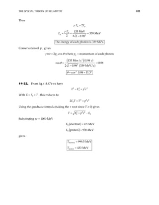 THE SPECIAL THEORY OF RELATIVITY 481
Thus
0 2 p
E E
γ =
0
2
135 MeV
339 MeV
2 2 1 0.98
p
E
E
γ
= = =
−
The energy of each photon is 339 MeV.
Conservation of gives
x
p
mv 2 cos where momentum of each photon
p p
p p
γ θ
= =
( )( )
( )
2
2
135 Mev/c 0.98 c
s 0.98
2 1 0.98 339 MeV/c
= =
−
θ
co
1
cos 0.98 11.3
θ −
= = °
14-32. From Eq. (14.67) we have
2 2 2
0
E E p c
− = 2
2
With , this reduces to
0
E E T
= +
2 2
0
2E T T p c
+ =
Using the quadratic formula (taking the + root since T ≥ 0) gives
2 2 2
0 0
T E p c E
= + −
Substituting pc = 1000 MeV
( )
0 electron 0.5 MeV
E =
( )
0 proton 938 MeV
E =
gives
electron
proton
999.5 MeV
433 MeV
T
T
=
=
 