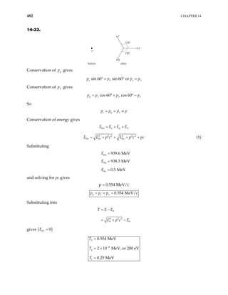482 CHAPTER 14
14-33.
120˚
120˚
after
before
p
e
n
ν
Conservation of y
p gives
sin 60 sin 60 or
e e
p p p p
ν ν
° = ° =
Conservation of gives
x
p
cos 60 cos 60
p e e
p p pν p
= ° + ° =
So
e p
p p pν p
= = ≡
Conservation of energy gives
0n e p
E E E Eν
= + +
2 2 2 2 2 2
0 0 0
n e p
E E p c E p c
= + + + + pc (1)
Substituting
0 939.6 MeV
n
E =
0 938.3 MeV
p
E =
0 0.5 MeV
e
E =
and solving for pc gives
p = 0.554 MeV/c
0.554 MeV/c
p e
p p pν
= = =
Substituting into
0
2 2 2
0 0
T E E
E p c E
= −
= + −
gives ( )
0 0
E ν =
4
0.554 MeV
2 10 MeV, or 200 eV
0.25 MeV
p
e
T
T
T
ν
−
=
= ×
=
 