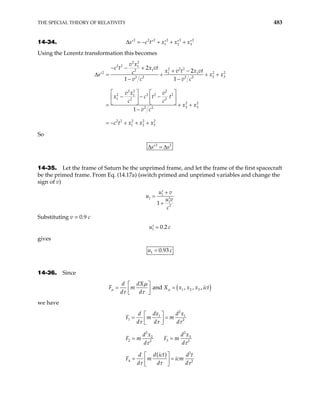 THE SPECIAL THEORY OF RELATIVITY 483
14-34. 2 2 2 2 2 2
1 2
s c t x x x
∆ = − + + + 3
′ ′ ′ ′ ′
Using the Lorentz transformation this becomes
2 2
2 2 1
2 2 2
1
2
2 2
1 1
2 3
2 2 2 2
2 2 2
2 2 2 2
1
1 2 2
2 2
2 3
2 2
2 2 2 2 2
1 2 3
2
2
1 1
1
v x
c t x vt
x v t x vt
c
s x
v c v c
v x v
x c t t
c c
x x
v c
c t x x x
− − +
+ −
∆ = + + +
′
− −
   
− − −
   
 
  +
−
= − + + +
2
x
= +
So
2 2
s s
∆ = ∆
′
14-35. Let the frame of Saturn be the unprimed frame, and let the frame of the first spacecraft
be the primed frame. From Eq. (14.17a) (switch primed and unprimed variables and change the
sign of v)
1
1
1
2
1
u v
u
u v
c
+
′
=
′
+
Substituting v = 0.9 c
1 0.2
u c
=
′
gives
1 0.93
u c
=
14-36. Since
( )
1 2 3
and , , ,
d dX
X x x x i
d d
 
= =
 
 
µ µ
µ
τ τ
F m ct
we have
( )
2
1 1
1 2
2
2
3
2
2 3
2 2
2
4 2
dx d x
d
F m m
d d d
d x
d x
F m F m
d d
d ict
d d
F m icm
d d d
τ τ τ
t
τ τ
τ τ τ
 
= =
 
 
= =
 
= =
 
 
 