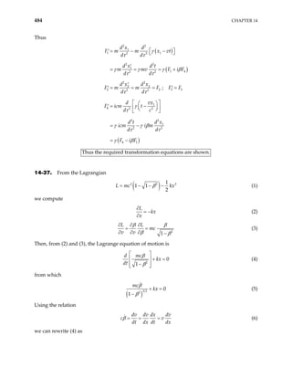 484 CHAPTER 14
Thus
( )
( )
( )
2 2
1
1 1
2 2
2 2
1
1 4
2 2
2 2
2 2
2 2
2 2
1
4 2 2
2
2
1
2 2
4 1
;
d x d
F m m x vt
d d
d x d t
m mv F i
d d
d x d x
F m m F F F
d d
vx
d
F icm t
d c
d x
d t
icm i m
d d
F i F
 
= − −
′  
′
= = = +
′
= = = =
′ ′
 
 
= −
′  
 
 
 
= −
= −
γ
τ τ
γ γ γ
τ τ
τ τ
γ
τ
γ γ β
τ τ
γ β
3 3
F
β
Thus the required transformation equations are shown.
14-37. From the Lagrangian
( )
2 2 1
1 1
2
L mc kx
β
= − − − 2
(1)
we compute
L
kx
x
∂
= −
∂
(2)
2
1
L L
mc
v v
β β
β β
∂ ∂ ∂
= =
∂ ∂ ∂ −
(3)
Then, from (2) and (3), the Lagrange equation of motion is
2
0
1
d mc
kx
dt
β
β
 
+ =
 
−
 
 
(4)
from which
( )
3 2
2
0
1
mc
kx
β
β
+ =
−
(5)
Using the relation
dv dv dx dv
c
dt dx dt dx
β = = = v (6)
we can rewrite (4) as
 