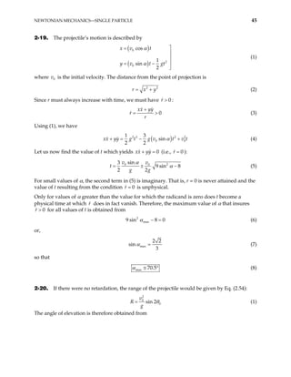 NEWTONIAN MECHANICS—SINGLE PARTICLE 45
2-19. The projectile’s motion is described by
( )
( )
0
2
0
cos
1
sin
2
x v t
y v t gt
α
α

=



= −

(1)
where v is the initial velocity. The distance from the point of projection is
0
2
r x y
= + 2
(2)
Since r must always increase with time, we must have :
0
r >
0
xx yy
r
r
+
= > (3)
Using (1), we have
( )
2 3 2 2
0
1 3
sin
2 2
yy g t g v t v t
α
+ = − + 0
xx (4)
Let us now find the value of t which yields 0
xx yy
+ = (i.e., 0
r = ):
2
0 0
sin
3
9 sin 8
2 2
v v
t
g g
α
α
= ± − (5)
For small values of α, the second term in (5) is imaginary. That is, r = 0 is never attained and the
value of t resulting from the condition 0
r = is unphysical.
Only for values of α greater than the value for which the radicand is zero does t become a
physical time at which does in fact vanish. Therefore, the maximum value of α that insures
for all values of t is obtained from
r
0
r >
2
max
9 sin 8 0
α − = (6)
or,
max
2 2
sin
3
α = (7)
so that
max 70.5
α ≅ ° (8)
2-20. If there were no retardation, the range of the projectile would be given by Eq. (2.54):
2
0
0
sin 2
v
R
g
θ
= (1)
The angle of elevation is therefore obtained from
 