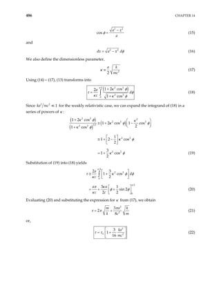 486 CHAPTER 14
2 2
cos
a x
a
φ
−
= (15)
and
2 2
dx a x dφ
= − (16)
We also define the dimensionless parameter,
2
2
a k
mc
≡
κ (17)
Using (14) – (17), (13) transforms into
( )
2 2
2
2 2
0
1 2 cos
2
1 cos
a
d
c
+
=
+
∫
π
κ φ
τ φ
κ κ φ
(18)
Since 2 2
1
ka mc for the weakly relativistic case, we can expand the integrand of (18) in a
series of powers of κ :
( )
( )
( )
2 2 2
2 2 2
1 2
2 2
2 2
2 2
1 2 cos
1 2 cos 1 cos
2
1 cos
1
1 2 cos
2
3
1 cos
2
+  
≅ + −
 
 
+
 
≅ + −
 
 
= +
κ φ κ
κ φ φ
κ φ
κ φ
κ φ (19)
Substitution of (19) into (18) yields
2
2 2
0
2
0
2 3
1 cos
2
3 1
sin 2
2 2
a
d
c
a a
c c
 
≅ +
 
 
 
= + +
 
 
∫
π
π
τ κ φ
κ
π κ
φ φ
κ
φ
(20)
Evaluating (20) and substituting the expression for κ from (17), we obtain
2
2
3
2
8
m a
k c
π
τ π
= +
k
m
(21)
or,
2
0 2
3
1
16
ka
mc
τ τ
 
= +
 
 
(22)
 