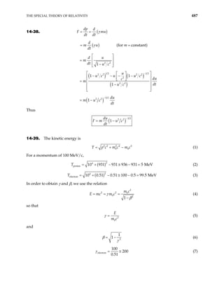 THE SPECIAL THEORY OF RELATIVITY 487
14-38. ( )
( ) (for constant)
dp d
F mu
dt dt
d
m u m
dt
γ
γ
= =
= =
2 2
1
d u
m
dt u c
 
 
=
 
−
 
( ) ( )
( )
1 2 1 2
2 2 2 2
2
2 2
1 1
1
u
u c u u c
du
c
m
dt
u c
−
 
 
− − − −
 
 
 
 
−
 
 
 
=
( )
3 2
2 2
1
du
m u c
dt
−
= −
Thus
( )
3 2
2 2
1
du
F m u c
dt
−
= −
14-39. The kinetic energy is
2 2 2 4 2
0 0
T p c m c m c
= + − (1)
For a momentum of 100 MeV/c,
( )2
4
proton 10 931 931 936 931 5 MeV
= + − ≅ − =
T (2)
( )2
4
electron 10 0.51 0.51 100 0.5 99.5 MeV
= + − ≅ − =
T (3)
In order to obtain γ and β, we use the relation
2
2 2 0
0 2
1
m c
E mc m c
γ
β
= = =
−
(4)
so that
2
0
E
m c
γ = (5)
and
2
1
1
β
γ
= − (6)
electron
100
200
0.51
γ = ≅ (7)
 