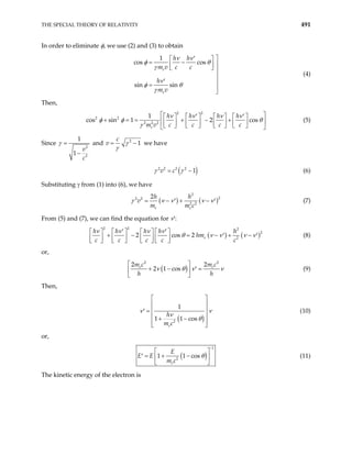 THE SPECIAL THEORY OF RELATIVITY 491
In order to eliminate φ, we use (2) and (3) to obtain
1
cos cos
sin sin
e
e
h h
m v c c
h
m v
ν ν
φ θ
γ
ν
φ θ
γ
′ 
 
= − 
 
  

′ 
=


(4)
Then,
2 2
2 2
2 2 2
1
s sin 1 2 cos
e
h h h h
m v c c c c
ν ν ν ν
co φ φ θ
γ
 
′ ′
       
+ = = + − +
 
       
       
 
(5)
Since
2
2
1
1
v
c
γ =
−
and 2
1
c
v γ
γ
= − we have
( )
2 2 2 2
1
v c
γ γ
= − (6)
Substituting γ from (1) into (6), we have
( ) (
2
2
2 2
2 2
2
e e
h h
v
m m c
= − + − )
′ ′
γ ν ν ν ν (7)
From (5) and (7), we can find the equation for ν′:
( ) (
2 2 2
2
2
2 cos 2 e
h h h h h
hm
c c c c c
ν ν ν ν
)
θ ν ν ν ν
′ ′
     
+ − = − + −
 
′ ′
     
       
  (8)
or,
( )
2 2
2
2 1 cos
e
m c m c
h h
2 e
ν θ ν ν
 
+ − =
′
 
 
(9)
Then,
( )
2
1
1 1 cos
e
h
m c
ν ν
ν
θ
 
 
 
=
′
 
+ −
 
 
(10)
or,
( )
1
2
1 1 cos
e
E
E E
m c
θ
−
 
= + −
′  
 
(11)
The kinetic energy of the electron is
 