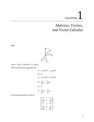 CHAPTER 1
Matrices, Vectors,
and Vector Calculus
1-1.
x2 = x2′
x1′
45˚
x1
x3′
x3
45˚
Axes and lie in the plane.
1
x′ 3
x′ 1 3
x x
The transformation equations are:
1 1 3
cos 45 cos 45
x x x
= ° − °
′
2 2
x x
=
′
3 3 1
cos 45 cos 45
x x x
= ° + °
′
1 1
1 1
2 2
x x
= −
′ 3
x
2 2
x x
=
′
3 1
1 1
2 2
x x
= −
′ 3
x
So the transformation matrix is:
1 1
0
2 2
0 1 0
1 1
0
2 2
 
−
 
 
 
 
 
 
1
 