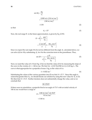 46 CHAPTER 2
( ) ( )
( )
0 2
0
2
2
sin 2
1000 m 9.8 m/sec
140 m/sec
0.50
Rg
v
θ =
×
=
= (2)
so that
0 15
θ = ° (3)
Now, the real range R′, in the linear approximation, is given by Eq. (2.55):
2
0 0
4
1
3
sin 2 4 sin
1
3
kV
R R
g
v kv
g g
θ θ
 
= −
′  
 
 
= −
 
 
(4)
Since we expect the real angle θ to be not too different from the angle 0
θ calculated above, we
can solve (4) for θ by substituting 0
θ for θ in the correction term in the parentheses. Thus,
2 0 0
0
sin 2
4 sin
1
3
g R
kv
v
g
θ
θ
′
=
 
−
 
 
(5)
Next, we need the value of k. From Fig. 2-3(c) we find the value of km by measuring the slope of
the curve in the vicinity of v = 140 m/sec. We find ( ) ( )
110 N 500 m/s 0.22 kg/s
km ≅ ≅ . The
curve is that appropriate for a projectile of mass 1 kg, so the value of k is
1
0.022 sec
k −
(6)
Substituting the values of the various quantities into (5) we find 17.1
θ = ° . Since this angle is
somewhat greater than 0
θ , we should iterate our solution by using this new value for 0
θ in (5).
We then find 17.4
θ = ° . Further iteration does not substantially change the value, and so we
conclude that
17.4
θ = °
If there were no retardation, a projectile fired at an angle of 17.4° with an initial velocity of
140 m/sec would have a range of
( )2
2
140 m/sec sin 34.8
9.8 m/sec
1140 m
R
°
=
 