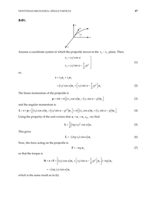 NEWTONIAN MECHANICS—SINGLE PARTICLE 47
2-21.
x3
α
v0
x2
x1
Assume a coordinate system in which the projectile moves in the 2
x x3
− plane. Then,
2 0
2
3 0
cos
1
sin
2
x v t
x v t gt
α
α
= 


= − 

(1)
or,
( )
2 2 3 3
2
0 2 0
1
cos sin
2
x x
v t v t gt
α α
= +

= + −


r e e
e 3



e (2)
The linear momentum of the projectile is
( ) ( )
0 2 0
cos sin
m m v v gt
α α 3
 
= = + −
 
e e
p r (3)
and the angular momentum is
( ) ( ) ( ) ( )
2
0 2 0 3 0 2 0
cos sin cos sin
v t v t gt m v v gt
α α α α
  3
 
= × = + − × + −
 
 
L r p e e e e (4)
Using the property of the unit vectors that 3
i j ijk
ε
× =
e e e , we find
( )
2
0
1
cos
2
mg v t α
=
L 1
e (5)
This gives
( )
0 cos
mg v t α
= −
L 1
e (6)
Now, the force acting on the projectile is
3
mg
= −
F e (7)
so that the torque is
( ) ( )
( )
2
0 2 0 3
0 1
1
cos sin
2
cos
v t v t gt mg
mg v t
α α
α
 
 
= × = + − −
 
 
 
 
= −
N r F e e e
e
3
which is the same result as in (6).
 