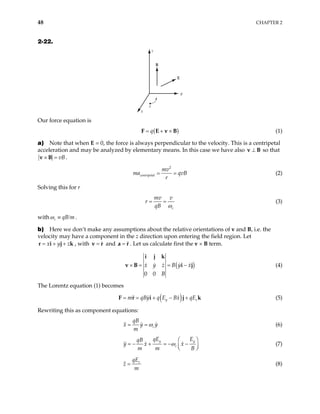 48 CHAPTER 2
2-22.
x
y
z
e
B
E
Our force equation is
( )
q
= + ×
F E v B (1)
a) Note that when E = 0, the force is always perpendicular to the velocity. This is a centripetal
acceleration and may be analyzed by elementary means. In this case we have also so that
⊥
v B
vB
× =
v B .
2
centripetal
mv
ma qvB
r
= = (2)
Solving this for r
c
mv v
r
qB ω
= = (3)
with c qB m
ω ≡ / .
b) Here we don’t make any assumptions about the relative orientations of v and B, i.e. the
velocity may have a component in the z direction upon entering the field region. Let
, with
x y z
= + +
r i j k =
v r and . Let us calculate first the v × B term.
=
a r
(
0 0
x y z B y x
B
× = = −
i j k
v B i j) (4)
The Lorentz equation (1) becomes
( )
y z
m qBy q E Bx qE
= = + − +
F r i j k (5)
Rewriting this as component equations:
c
qB
x y
m
y
ω
= = (6)
y
c
qE E
qB
y x x
m m B
ω
 
= − + = − −

 
y
 (7)
z
qE
z
m
= (8)
 