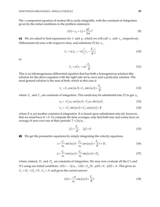 NEWTONIAN MECHANICS—SINGLE PARTICLE 49
The z-component equation of motion (8) is easily integrable, with the constants of integration
given by the initial conditions in the problem statement.
( ) 2
0 0
2
z
qE
z t z z t t
m
= + + (9)
c) We are asked to find expressions for and , which we will call and
x y x
v y
v , respectively.
Differentiate (6) once with respect to time, and substitute (7) for y
v
2 y
x c y c x
E
v v v
B
ω ω
 
= = − −

 
 (10)
or
2 2 y
x c x c
E
v v
B
ω ω
+ = (11)
This is an inhomogeneous differential equation that has both a homogeneous solution (the
solution for the above equation with the right side set to zero) and a particular solution. The
most general solution is the sum of both, which in this case is
( ) ( )
1 2
cos sin
y
x c c
E
v C t C t
B
ω ω
= + + (12)
where C and C are constants of integration. This result may be substituted into (7) to get
1 2 y
v
( ) ( )
1 2
cos sin
y c c c
C t C
v ct
ω ω ω ω
= − − (13)
( ) ( )
1 2
sin cos
y c c
v C t C t
ω ω
= − + + K (14)
where K is yet another constant of integration. It is found upon substitution into (6), however,
that we must have K = 0. To compute the time averages, note that both sine and cosine have an
average of zero over one of their periods 2 c
T π ω
≡ .
0
y
E
x y
B
= , = (15)
d) We get the parametric equations by simply integrating the velocity equations.
( ) ( )
1 2
sin cos
y
c c
c c
E
C C
t
B
ω ω
ω ω
= − + x
t D
+
x t (16)
( ) ( )
1 2
cos sin
c c y
c c
C C
y t t
ω ω
ω ω
= + D
+ (17)
where, indeed, D and
x y
D are constants of integration. We may now evaluate all the C’s and
D’s using our initial conditions ( )
0 c
x A ω
= − , ( )
0 y
x E B
= , ( )
0 0
y = , ( )
0
y = A. This gives us
, and gives the correct answer
1 x y
C D D
= = 0
= 2
C = A
( ) ( )
cos
y
c
c
E
A
x t t t
B
ω
ω
−
= + (18)
 
