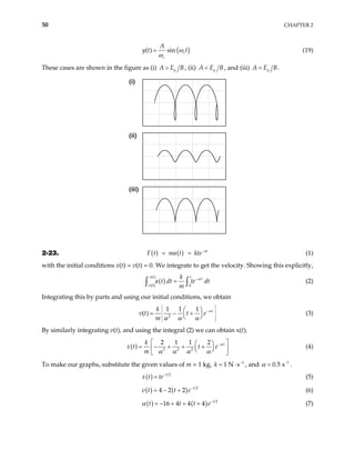50 CHAPTER 2
(
( ) sin c
c
A
y t t)
ω
ω
= (19)
These cases are shown in the figure as (i) y
A E B
> , (ii) y
A E B
< , and (iii) y
A E B
= .
(i)
(ii)
(iii)
2-23. ( ) ( ) at
F t ma t kte−
= = (1)
with the initial conditions x(t) = v(t) = 0. We integrate to get the velocity. Showing this explicitly,
( )
( )
(0) 0
v t t t
v
k
a t dt te dt
m
α
−
=
∫ ∫ (2)
Integrating this by parts and using our initial conditions, we obtain
2
1 1 1
( ) t
k
v t t e
m
α
α α α
 
−
 
 
 
 
 
= − +
 
 
(3)
By similarly integrating v(t), and using the integral (2) we can obtain x(t).
( ) 3 2 2
2 1 1 2 t
k
x t t e
m
α
α α α α
−
 
 
= − + + +
 
 
 
 
(4)
To make our graphs, substitute the given values of m = 1 kg, 1
1 N s
k −
= ⋅ , and .
1
0.5 s
α −
=
( ) 2
t
x t te−
= (5)
( ) ( ) 2
4 2 2 t
v t t e−
= − + (6)
( ) ( ) 2
16 4 4 4 t
t t t
α −
= − + + + e (7)
 