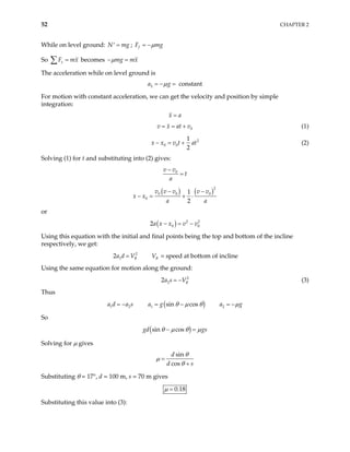 52 CHAPTER 2
While on level ground: ;
N m
=
′ g g
f
F m
µ
= −
So becomes
x
F m
=
∑ x mg mx
µ
− =
The acceleration while on level ground is
2 constant
a g
µ
= − =
For motion with constant acceleration, we can get the velocity and position by simple
integration:
x a
=
0
v x at v
= = + (1)
2
0 0
1
2
x x v t at
− = + (2)
Solving (1) for t and substituting into (2) gives:
0
v v
t
a
−
=
( ) ( )2
0 0 0
0
1
2
v v v v v
x x
a a
− −
− = + ⋅
or
( ) 2 2
0 0
2a x x v v
− = −
Using this equation with the initial and final points being the top and bottom of the incline
respectively, we get:
2 = speed at bottom of incline
2
1 B
a d V
= B
V
Using the same equation for motion along the ground:
2
2
2 B
a s V
= − (3)
Thus
a d
1 a s
= − 2 ( )
1 sin cos
a g θ µ
= − θ 2
a g
µ
= −
So
( )
sin cos
gd gs
θ µ θ µ
− =
Solving for µ gives
sin
cos
d
d s
θ
µ
θ
=
+
Substituting θ = 17°, d = 100 m, s = 70 m gives
0.18
µ =
Substituting this value into (3):
 