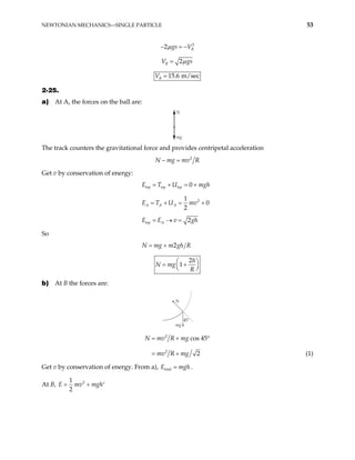 NEWTONIAN MECHANICS—SINGLE PARTICLE 53
2
2 B
gs V
µ
− = −
2
B
V gs
µ
=
15.6 m/sec
B
V =
2-25.
a) At A, the forces on the ball are:
N
mg
The track counters the gravitational force and provides centripetal acceleration
2
N mg mv R
− =
Get v by conservation of energy:
0
top top top
E T U mgh
= + = +
2
1
0
2
A A A
E T U mv
= + = +
2
top A
E E v g
= → = h
So
2
N mg m gh R
= +
2
1
h
N mg
R
 
= +
 
 
b) At B the forces are:
mg
N
45˚
2
2
cos 45
2
N mv R mg
mv R mg
= + °
= + (1)
Get v by conservation of energy. From a), total
E mgh
= .
At B, 2
1
2
v mgh
= + ′
E m
 