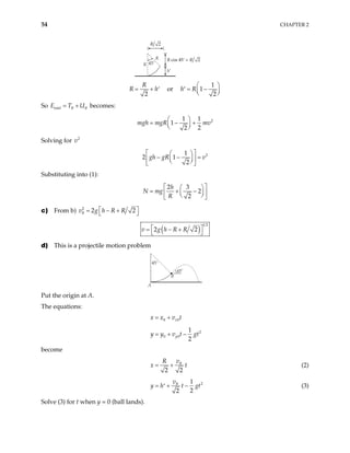 54 CHAPTER 2
R
R
h′
45˚
R R
cos 45 2
˚ =
R 2
2
R
R = + h′ or
1
1
2
h R
 
= −
′  
 
So becomes:
total B B
E T U
= +
2
1 1
1
2
2
mgh mgR mv
 
= − +
 
 
Solving for 2
v
2
1
2 1
2
gh gR v
 
 
− − =
 
 
 
 
Substituting into (1):
2 3
2
2
h
N mg
R
 
 
= + −
 
 
 
 
c) From b) 2
2 2
B h R R
 
= − +
 
v g
( )
1 2
2 2
v g h R R
 
= − +
 
d) This is a projectile motion problem
45˚
45˚
B
A
Put the origin at A.
The equations:
0 0
x
x x v t
= +
2
0 0
1
2
y
y y v t gt
= + −
become
2 2
B
v
R
x = + t (2)
2
1
2
2
B
v
y h t gt
= + −
′ (3)
Solve (3) for t when y = 0 (ball lands).
 