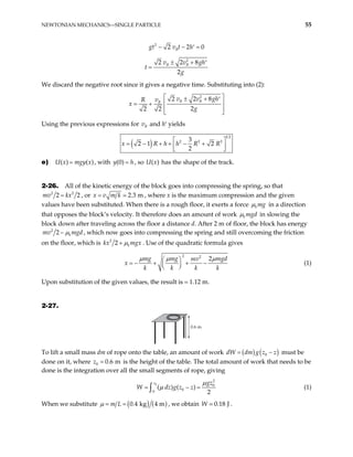 NEWTONIAN MECHANICS—SINGLE PARTICLE 55
2
2 2
B
gt v t h 0
− − =
′
2
2 2 8
2
B B
v v g
t
g
± + h′
=
We discard the negative root since it gives a negative time. Substituting into (2):
2
2 2 8
2
2 2
B B
B
v v gh
v
R
x
g
 
± + ′
 
= +
 
 
Using the previous expressions for and h′ yields
B
v
( )
1 2
2 2 2
3
2 1 2
2
h h R R
x R
 
= − + + − +
 
 
e) , with , so U x has the shape of the track.
( ) ( )
U x mgy x
= (0)
y h
= ( )
2-26. All of the kinetic energy of the block goes into compressing the spring, so that
2 2
2 2
mv kx
= , or 2 3 m
x v m k
= . , where x is the maximum compression and the given
values have been substituted. When there is a rough floor, it exerts a force k mg
µ in a direction
that opposes the block’s velocity. It therefore does an amount of work k mgd
µ in slowing the
block down after traveling across the floor a distance d. After 2 m of floor, the block has energy
2
2 k
mv mgd
µ
− , which now goes into compressing the spring and still overcoming the friction
on the floor, which is 2
2 k
kx mgx
µ
+ . Use of the quadratic formula gives
2 2
2
mg mg mgd
mv
k k k k
µ µ µ
 
= − + + −
 
 
x (1)
Upon substitution of the given values, the result is 1.12 m.
2-27.
0.6 m
To lift a small mass dm of rope onto the table, an amount of work ( ) ( )
0
dW dm g z z
= − must be
done on it, where 0 0 6 m
z = . is the height of the table. The total amount of work that needs to be
done is the integration over all the small segments of rope, giving
0
2
0
0
0
( ) ( )
2
z gz
W dz g z z
µ
µ
= − =
∫ (1)
When we substitute ( ) ( )
0 4 kg 4 m
m L
µ = = . , we obtain 0 18 J
W . .
 