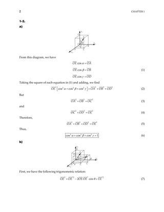 2 CHAPTER 1
1-2.
a)
x1
A
B
C
D
α
β
γ
O
E
x2
x3
From this diagram, we have
cos
OE OA
α =
cos
OE OB
β = (1)
cos
OE OD
γ =
Taking the square of each equation in (1) and adding, we find
2 2 2 2
cos cos cos OA OB OD
α β γ 
+ + = + +

2 2 2
OE 
 (2)
But
2 2
OA OB OC
+ =
2
(3)
and
2 2
OC OD OE
+ =
2
(4)
Therefore,
2 2 2
OA OB OD OE
+ + =
2
(5)
Thus,
2 2 2
cos cos cos 1
α β γ
+ + = (6)
b)
x3
A A′
x1
x2
O
E
D
C
B
θ
C′
B′
E′
D′
First, we have the following trigonometric relation:
2 2
2 cos
OE OE OE OE EE
θ
2
′ ′
+ − = ′ (7)
 