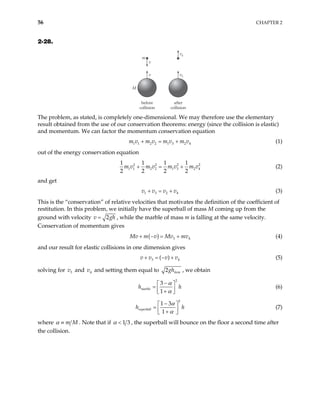 56 CHAPTER 2
2-28.
m
M
v
v
v4
v3
before
collision
after
collision
The problem, as stated, is completely one-dimensional. We may therefore use the elementary
result obtained from the use of our conservation theorems: energy (since the collision is elastic)
and momentum. We can factor the momentum conservation equation
1 1 2 2 1 3 2 4
m v m v m v m v
+ = + (1)
out of the energy conservation equation
2 2 2
1 1 2 2 1 3 2 4
1 1 1 1
2 2 2 2
m v m v m v m v
+ = + 2
4
(2)
and get
1 3 2
v v v v
+ = + (3)
This is the “conservation” of relative velocities that motivates the definition of the coefficient of
restitution. In this problem, we initially have the superball of mass M coming up from the
ground with velocity 2g
=
v , while the marble of mass m is falling at the same velocity.
Conservation of momentum gives
h
( ) 3 4
Mv m v Mv mv
+ − = + (4)
and our result for elastic collisions in one dimension gives
3 ( )
v v v v4
+ = − + (5)
solving for and and setting them equal to
3
v 4
v 2 item
gh , we obtain
2
3
1
marble
h
α
α
−
h
 
=  
+
 
(6)
2
1 3
1
superball
h
α
α
−
h
 
=  
+
 
(7)
where m M
α ≡ . Note that if 1 3
α < , the superball will bounce on the floor a second time after
the collision.
 