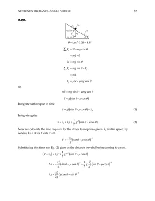 NEWTONIAN MECHANICS—SINGLE PARTICLE 57
2-29.
mg cos θ
mg sin θ
mg
Ff N
y
x
θ
1
tan 0.08 4.6
cos
0
cos
sin
cos
y
x f
f
F N mg
my
N mg
F mg F
mx
F N mg
θ
θ
θ
θ
µ µ θ
−
= = °
= −
= =
=
= −
=
= =
∑
∑
so
( )
sin cos
sin cos
mx mg mg
x g
θ µ θ
θ µ θ
= −
= −
Integrate with respect to time
( ) 0
sin cos
x gt x
θ µ θ
= − + (1)
Integrate again:
(
2
0 0
1
sin cos
2
x x x t gt )
θ µ θ
= + + − (2)
Now we calculate the time required for the driver to stop for a given (initial speed) by
solving Eq. (1) for t with .
0
x
0
x =
( ) 1
0
sin cos
x
t
g
θ µ θ
−
= − −
′
Substituting this time into Eq. (2) gives us the distance traveled before coming to a stop.
( ) ( )
( ) ( )
( )
2
0 0
2 2
1 1
0 0
2
2
1
0
1
sin cos
2
1
sin cos sin cos
2
cos sin
2
x x x t gt
x x
x g
g g
x
x
g
θ µ θ
θ µ θ θ µ θ
µ θ θ
− −
−
− = + −
′ ′ ′
− − + −
∆ = −
∆ =
 