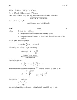 58 CHAPTER 2
We have 4.6
θ = ° , 0.45
µ = , .
2
9.8 m/sec
g =
For , .
0 25 mph 11.2 m/sec
x = = 17.4 meters
x
∆ =
If the driver had been going at 25 mph, he could only have skidded 17.4 meters.
Therefore, he was speeding
How fast was he going?
gives .
30 meters
x
∆ ≥ 0 32.9 mph
x ≥
2-30. 1
T t t2
= + (1)
where T = total time = 4.021 sec.
= the time required for the balloon to reach the ground.
1
t
= the additional time required for the sound of the splash to reach the first
student.
2
t
We can get t from the equation
1
2
0 0
1
2
y y y t gt
= + − ; 0 0 0
y y
= =
When , y = –h; so (h = height of building)
1
t t
=
2
1
1
2
h − gt
− = or 1
2h
g
=
t
distance sound travels
speed of sound
h
v
t = =
Substituting into (1):
2h h
g v
+
T = or
2
0
h h
T
v g
+ − =
This is a quadratic equation in the variable h . Using the quadratic formula, we get:
2 2 4
2
1 1
2 2
T
g g v gT
v
V
g
v
− ± +
h
 
− ±
= = +
 
 
Substituting 331 m/sec
V =
2
9.8 m/sec
g =
4.021 sec
T =
and taking the positive root because it is the physically acceptable one, we get:
 