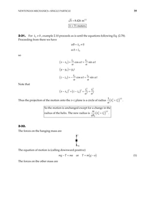 NEWTONIAN MECHANICS—SINGLE PARTICLE 59
1 2
8.426 m
h =
h = 71 meters
2-31. For , example 2.10 proceeds as is until the equations following Eq. (2.78).
Proceeding from there we have
0 0
x ≠
0 0
B x
α = ≠
0
A z
α =
so
( ) 0 0
0 cos sin
z x
x x t t
α α
α α
− = +
( )
0 0
y y y t
− =
( ) 0 0
0 cos sin
x z
z z t t
α α
α α
− = − +
Note that
( ) ( )
2 2
2 2 0 0
0 0 2 2
z x
x x z z
α α
− + − = +
Thus the projection of the motion onto the x–z plane is a circle of radius ( )
1 2
2 2
0 0
1
x z
α
+ .
( )
1 2
2 2
0 0
0
So the motion is unchanged except for a change in the
the helix. The new radius is .
m
x z
qB
+
radius of
2-32.
The forces on the hanging mass are
T
mg
The equation of motion is (calling downward positive)
mg T ma
− = or ( )
T m g a
= − (1)
The forces on the other mass are
 