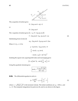 60 CHAPTER 2
y x
Ff
N T
θ
2mg
2mg cos θ
2mg sin θ
The y equation of motion gives
2 cos
N mg my 0
θ
− = =
or
2 cos
N mg θ
=
The x equation of motion gives ( )
2 cos
f k k
F N mg
µ µ θ
= =
2 sin 2 cos
k
T mg mg ma
θ µ θ
− − = (2)
Substituting from (1) into (2)
2 sin 2 cos 2
k
mg mg mg ma
θ µ θ
− − =
When 0
θ θ
= , a = 0. So
0 0
2 sin 2 cos 0
k
g g g
θ µ θ
− − =
( )
0 0
1 2
2
0 0
1
sin cos
2
sin 1 sin
k
k
θ µ θ
θ µ θ
= +
= + −
Isolating the square root, squaring both sides and rearranging gives
( )
2 2 2
0 0
1
1 sin sin
4
k k
µ θ θ µ
 
+ − −
 
 
0
=
Using the quadratic formula gives
( )
2
0 2
1 3 4
sin
2 1
k k
k
µ µ
θ
µ
± +
=
+
2-33. The differential equation to solve is
2
2
1
2
W
t
c Av v
y g g
m v
ρ  
 
 
 
 
 
= − =  − 
 
 
(1)
where 2
t g cw A
v m ρ
= is the terminal velocity. The initial conditions are , and
. The computer integrations for parts (a), (b), and (c) are shown in the figure.
0 100 m
y =
0 0
v =
 