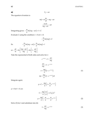 62 CHAPTER 2
a) R
F v
α
=
The equation of motion is
dv
my m mg v
dt
α
= = −
m dv
dt
mg v
α
=
−
Integrating gives: ( )
ln
m
mg v t C
α
α
− − = +
Evaluate C using the condition v = 0 at t = 0:
( )
ln
m
mg C
α
− =
So ( ) ( )
ln ln
m m
mg v mg t
α
α α
− − + =
or ln ln 1
mg v
t v
m mg
α
α α
  
−
= −
  
   mg

− = 

Take the exponential of both sides and solve for v:
1
r m v
e
mg
α α
−
= −
1 t m
v
e
mg
α
α −
= −
(1 t m
mg
v e α
α
−
= − ) (1)
( )
1 t m
mg
dy e dt
α
α
−
= −
Integrate again:
t m
mg m
y C t e α
α α
−
 
+ = +
 
 
y = 0 at t = 0, so:
2 2
mg m
C m g α
α α
 
= =
 
 
t m
mg m m
y t e α
α α α
−
 
= − + +
 
 
(2)
Solve (3) for t and substitute into (4):
1 t m
v
e
mg
α
α −
− = (3)
 