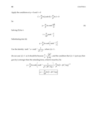 64 CHAPTER 2
Apply the conditions at y = 0 and t = 0
( )
ln cosh 0 ln 1 0
m m
C
β β
= = =
So
ln cosh
m a
y
m
t
β
β
= (6)
Solving (5) for t:
1
tanh
m v
t
a
αβ
−
=
Substituting into (6):
1
ln cosh tanh
m v
y
a
β
−
 
=  
 
Use the identity: 1 1
2
1
tanh cosh
1
u
u
− −
=
−
, where 1
u < .
(In our case 1
u < as it should be because
2
v v
a mg
β
= ; and the condition that 1
u < just says that
gravity is stronger than the retarding force, which it must be.) So
( )
1 2
1 2
2
1
ln cosh cosh ln 1
1
m m
v mg
β
β β
β
−
−
 
= =
 
 
−
 
y v mg
−
( )
2
ln 1
2
m
y v
β
β
= − − mg
 