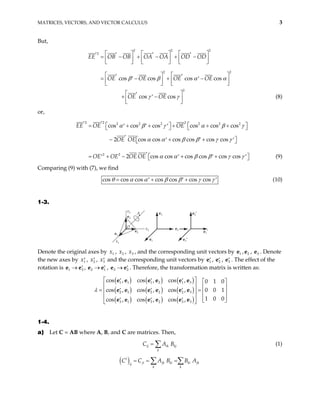 MATRICES, VECTORS, AND VECTOR CALCULUS 3
But,
2 2 2
2
2 2
2
cos cos cos cos
cos cos
EE OB OB OA OA OD OD
OE OE OE OE
OE OE
β β α
γ γ
     
′ ′ ′ ′
= − + − + −
     
     
  
′ ′
= − + −
′ ′
  
  
 
′
+ −
′
 
 
α



(8)
or,
2 2 2
2 2 2 2 2 2
2 2
cos cos cos cos cos cos
2 cos cos cos cos cos cos
2 cos cos cos cos cos cos
EE OE OE
OE OE
OE OE OE OE
α β γ α β
α α β β γ γ
γ
α α β β γ
′ ′   
= + + + + +
′ ′ ′
  
′
− + +
′ ′ ′
 
 
′
= + − + +
′ ′ ′ γ


′
 
  (9)
Comparing (9) with (7), we find
cos cos cos cos cos cos cos
θ α α β β γ γ
= + +
′ ′ ′ (10)
1-3.
x1
e3′
x2
x3
O
e1
e2
e3
A e2′
e1′
e2
e1
e3
Denote the original axes by , , , and the corresponding unit vectors by e , , . Denote
the new axes by , , and the corresponding unit vectors by
1
x 2
x 3
x 1 2
e 3
e
1
x′ 2
x′ 3
x′ 1
′
e , 2
′
e , e . The effect of the
rotation is e e , , e . Therefore, the transformation matrix is written as:
3
′
1 3
′
→ 2 1
′
e e
→ 3 → 2
′
e
( ) ( ) ( )
( ) ( ) ( )
( ) ( ) ( )
1 1 1 2 1 3
2 1 2 2 2 3
3 1 3 2 3 3
cos , cos , cos , 0 1 0
cos , cos , cos , 0 0 1
1 0 0
cos , cos , cos ,
 
′ ′ ′
λ
 
   
′ ′ ′
 
= =  
   
′ ′ ′  
 
e e e e e e
e e e e e e
e e e e e e
1-4.
a) Let C = AB where A, B, and C are matrices. Then,
ij ik kj
k
C A
= B
∑ (1)
( )
t
ji jk ki ki jk
ij
k k
C C A B B A
= = =
∑ ∑
 