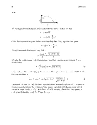 66 CHAPTER 2
2-36.
θ
h
y
x
R
Put the origin at the initial point. The equations for the x and y motion are then
( )
0 cos
x v t
θ
=
( ) 2
0
1
sin
2
y v t gt
θ
= −
Call τ the time when the projectile lands on the valley floor. The y equation then gives
( ) 2
0
1
sin
2
h v g
θ τ τ
− = −
Using the quadratic formula, we may find τ
2 2
0
0
sin 2
sin v g
v
g g
θ
θ
τ
+
= +
h
(We take the positive since 0
τ > .) Substituting τ into the x equation gives the range R as a
function of θ.
2
2
0
cos sin sin
v
R
g
θ θ θ



= + 2
x



+ (1)
where we have defined 2
0
2
x gh v
≡ 2
. To maximize R for a given h and , we set
0
v 0
dR dθ = . The
equation we obtain is
2
2 2 2 2
2 2
sin cos
os sin sin sin 0
sin
x
x
θ θ
θ θ θ θ
θ
− − + +
+
c (2)
=
Although it can give ( )
x x θ
= , the above equation cannot be solved to give ( )
x
θ θ
= in terms of
the elementary functions. The optimum θ for a given x is plotted in the figure, along with its
respective range in units of 2
0
v g . Note that x = 0, which among other things corresponds to
h = 0, gives the familiar result θ = 45° and 2
0
R v g
= .
 
