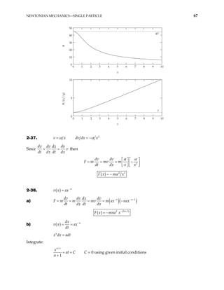 NEWTONIAN MECHANICS—SINGLE PARTICLE 67
0 1 2 3 4 5 6 7 8 9
0
10
20
30
40
50
10
x
θ
0 1 2 3 4 5 6 7 8 9
0
5
10
10
x
R/(v
0
2
/g)
45˚
1
2-37. v x
α
= 2
dv dx x
α
= −
Since
dv dv dx dv
v
dt dx dt dx
= = then
2
dv dv
F m mv m
dt dx x x
α α
  
= = = −
  
  
( ) 2 3
F x m x
α
= −
2-38. ( ) n
v x ax−
=
a) ( )( )
1
n n
dv dv dx dv
F m m mv m ax nax
dt dx dt dx
− −
= = = = − −
( ) ( )
2 1
2 n
F x mna x− +
= −
b) ( ) n
dx
v x ax
dt
−
= =
n
x dx adt
=
Integrate:
1
1
n
x
at C
n
+
= +
+
C = 0 using given initial conditions
 