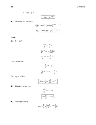 68 CHAPTER 2
( )
1
1
n
x n
+
= + at
( )
[ ] ( )
1 1
1
n
x n at
+
= +
c) Substitute x(t) into F(x):
( ) ( )
{ } ( ) ( )
2 1
1 1
2
1
n
n
F t mna n at
− +
+
 
= − +
 
( ) ( )
[ ] ( ) ( )
2 1 1
2
1
n n
F t mna n at
− + +
= − +
2-39.
a) v
F eβ
α
= −
v
dv
e
dt m
β
α
= −
v
e dv d
m
β
t
α
−
= −
∫ ∫
1 v
e t
m
β
C
α
β
−
− = − +
0
v v
= at t = 0, so
0
1 v
e C
β
β
−
− =
( )
0
1 v
v
e e
m
β
β
t
α
β
−
−
− − = −
Solving for v gives
( ) 0
1
ln v
t
v t e
m
β
αβ
β
−
 
= − +
 
 
b) Solve for t when v = 0
0
1
v
t
e
m
β
αβ −
+ =
0
1 v
m
t e β
αβ
−
 
= −
 
c) From a) we have
0
1
ln v
t
dx e dt
m
β
αβ
β
−
 
= − +
 
 
 