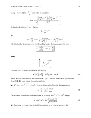 NEWTONIAN MECHANICS—SINGLE PARTICLE 69
Using ( ) ( )
ln ln
ax b
ax b dx ax b x
a
+
+ = + −
∫ we obtain
0 0
ln
1
v v
t t
e e
m m
t
m
β β
αβ αβ
β αβ
− −
x C
 
   
+ +
 
   
   
+ = − −
 
 
 
 
Evaluating C using x = 0 at t = 0 gives
0
0 v
v m
C e β
αβ
−
=
So
0 0
0
2
ln
v v
mv t m t t
e e
m m
β β
αβ αβ
αβ β αβ
− − 0
v
β
−
x e
  
= − + − + +

   
   
Substituting the time required to stop from b) gives the distance required to stop
0
0
1 1
v
m
x e v
β
αβ β β
−
 
 
= − +
 
 
 
 
2-40.
y
an
at
(x(t),y(t))
x
Write the velocity as v(t) = v(t)T(t). It follows that
( ) t n
d dv d
t v a
dt dt dt
= = + = +
v T
a T T a N (1)
where N is the unit vector in the direction of d d
T t . That N is normal to T follows from
( )
0 d dt
= ⋅
T T . Note also is positive definite.
n
a
a) We have
2
2
5 4 cos
y
v A
x t
α α
= + = − . Computing from the above equation,
2
2 sin
5 4 cos
t
A t
dv
a
dt t
α α
α
= =
−
(2)
We can get from knowing a in addition to . Using
n
a t
a
2 2
2
y
a A
x α
= + = , we get
2 2 2
2 cos 1
5 4 cos
n t
t
a a a A
t
α
α
α
−
= − =
−
(3)
b) Graphing versus t shows that it has maxima at
n
a t n
α π
= , where 2
n
a Aα
= .
 